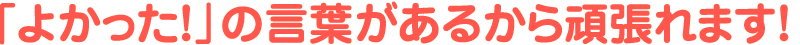 「よかった！」の言葉があるから頑張れます！