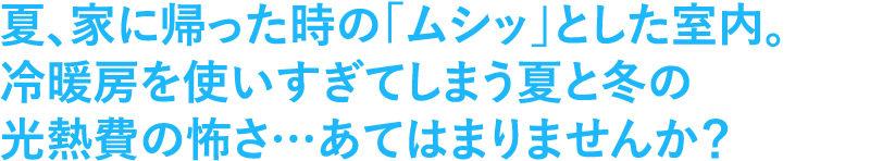 夏、家に帰った時の「ムシッ」とした室内。冷暖房を使いすぎてしまう、夏と冬の光熱費の怖さあてはまりませんか？